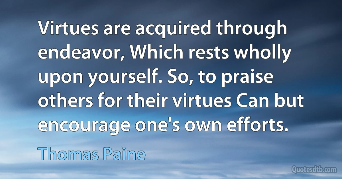 Virtues are acquired through endeavor, Which rests wholly upon yourself. So, to praise others for their virtues Can but encourage one's own efforts. (Thomas Paine)