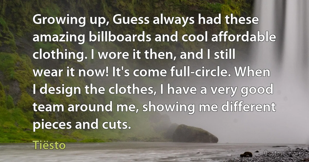 Growing up, Guess always had these amazing billboards and cool affordable clothing. I wore it then, and I still wear it now! It's come full-circle. When I design the clothes, I have a very good team around me, showing me different pieces and cuts. (Tiësto)