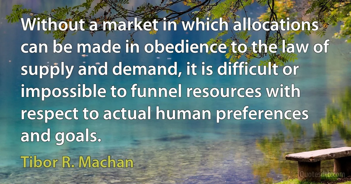 Without a market in which allocations can be made in obedience to the law of supply and demand, it is difficult or impossible to funnel resources with respect to actual human preferences and goals. (Tibor R. Machan)