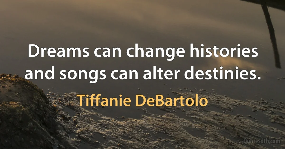 Dreams can change histories and songs can alter destinies. (Tiffanie DeBartolo)