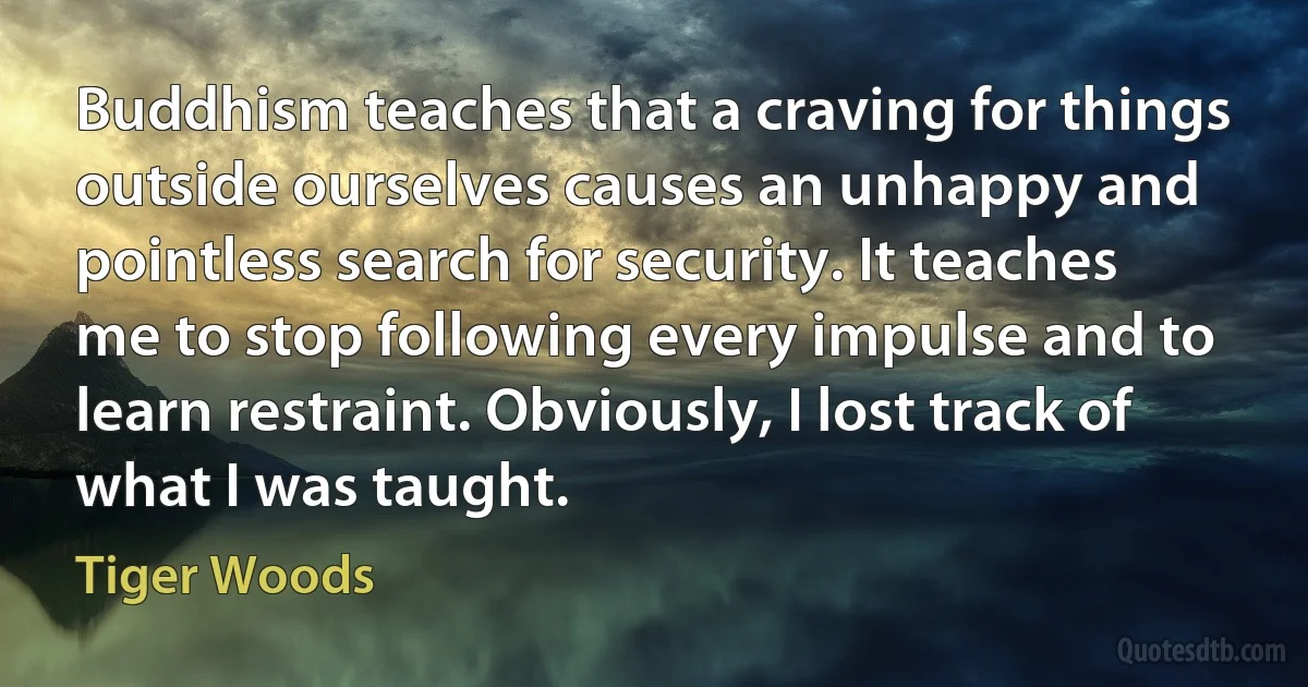 Buddhism teaches that a craving for things outside ourselves causes an unhappy and pointless search for security. It teaches me to stop following every impulse and to learn restraint. Obviously, I lost track of what I was taught. (Tiger Woods)