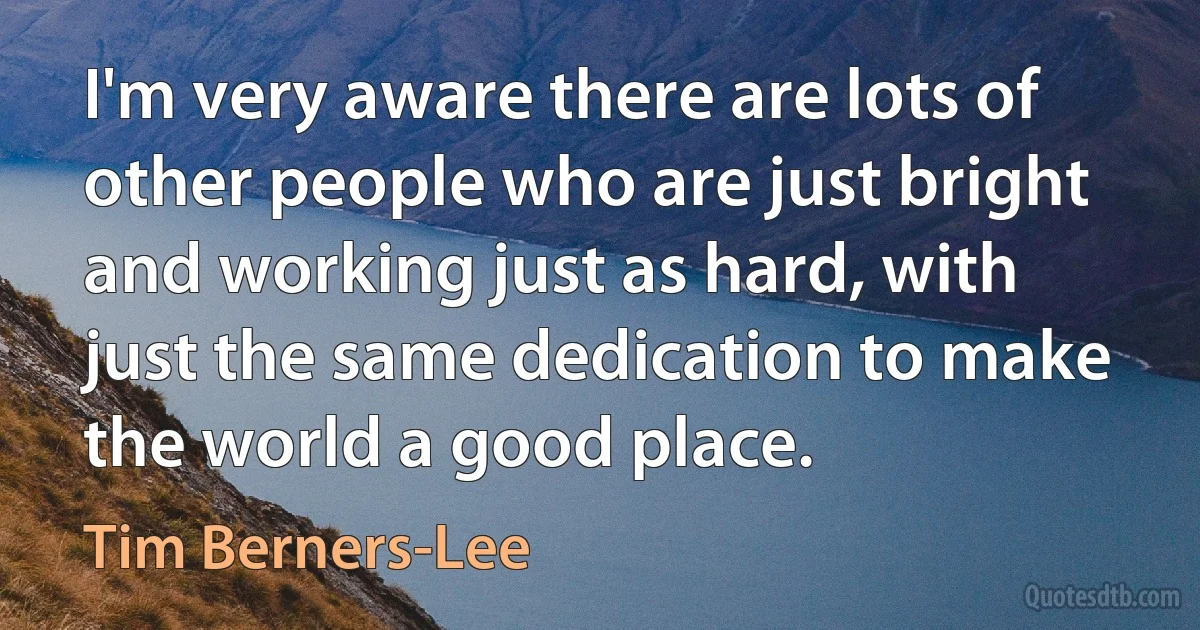 I'm very aware there are lots of other people who are just bright and working just as hard, with just the same dedication to make the world a good place. (Tim Berners-Lee)