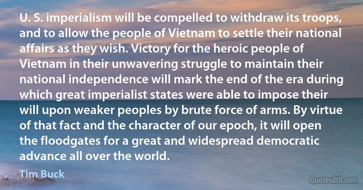 U. S. imperialism will be compelled to withdraw its troops, and to allow the people of Vietnam to settle their national affairs as they wish. Victory for the heroic people of Vietnam in their unwavering struggle to maintain their national independence will mark the end of the era during which great imperialist states were able to impose their will upon weaker peoples by brute force of arms. By virtue of that fact and the character of our epoch, it will open the floodgates for a great and widespread democratic advance all over the world. (Tim Buck)