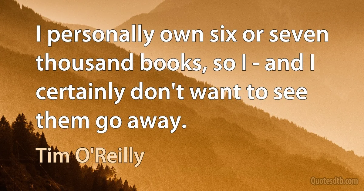 I personally own six or seven thousand books, so I - and I certainly don't want to see them go away. (Tim O'Reilly)