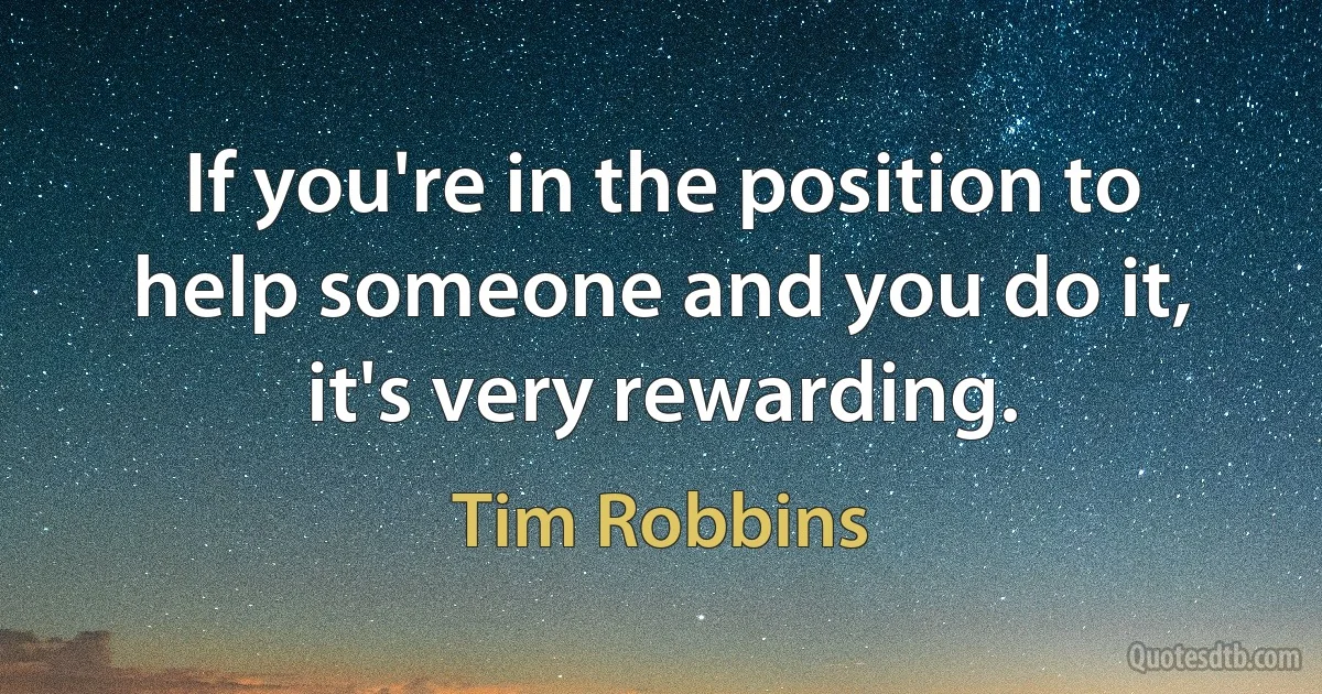 If you're in the position to help someone and you do it, it's very rewarding. (Tim Robbins)