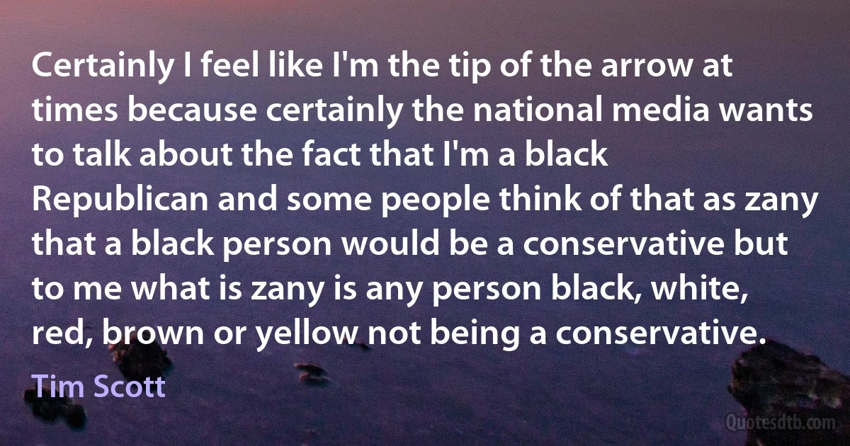 Certainly I feel like I'm the tip of the arrow at times because certainly the national media wants to talk about the fact that I'm a black Republican and some people think of that as zany that a black person would be a conservative but to me what is zany is any person black, white, red, brown or yellow not being a conservative. (Tim Scott)