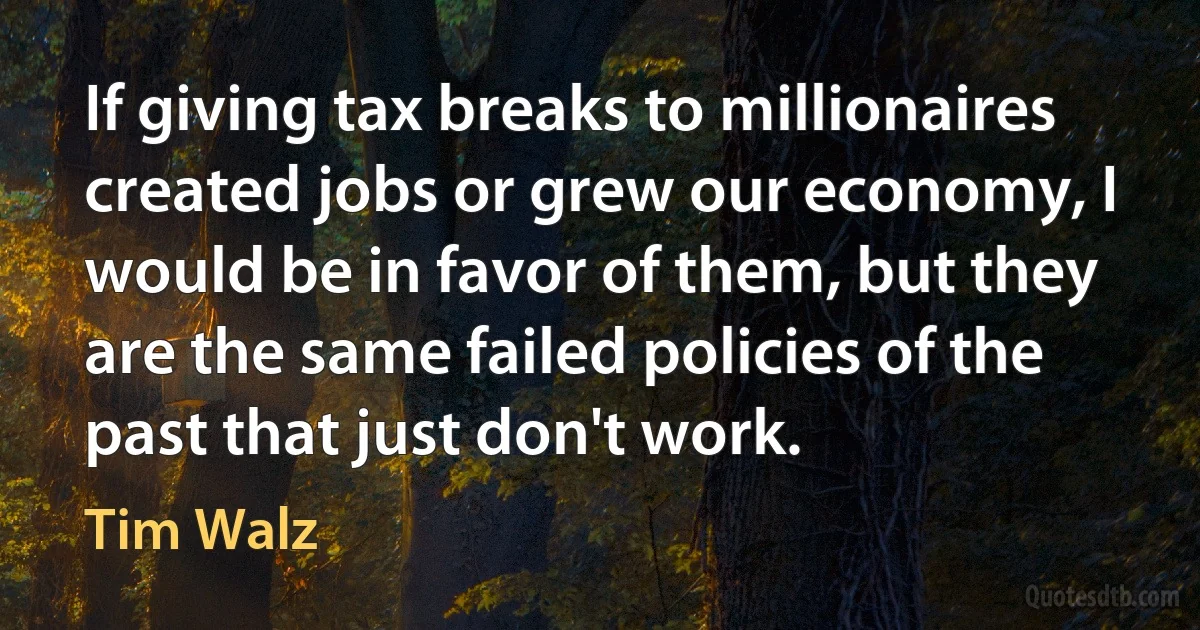 If giving tax breaks to millionaires created jobs or grew our economy, I would be in favor of them, but they are the same failed policies of the past that just don't work. (Tim Walz)