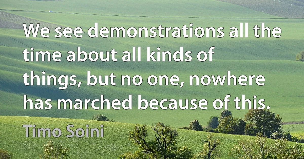 We see demonstrations all the time about all kinds of things, but no one, nowhere has marched because of this. (Timo Soini)