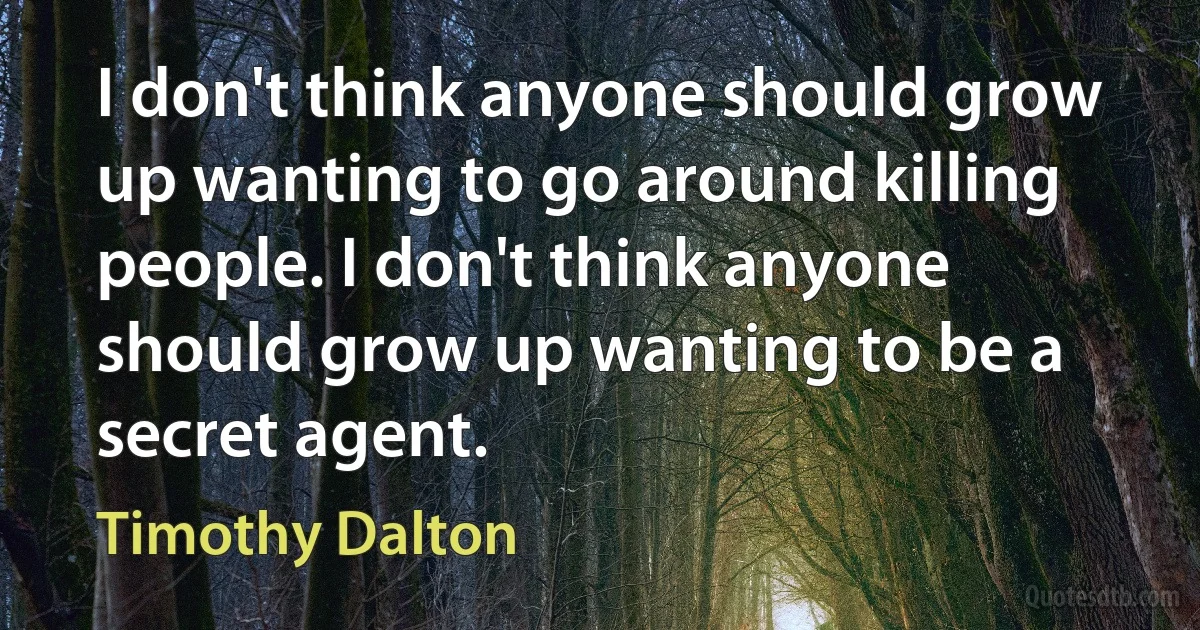 I don't think anyone should grow up wanting to go around killing people. I don't think anyone should grow up wanting to be a secret agent. (Timothy Dalton)