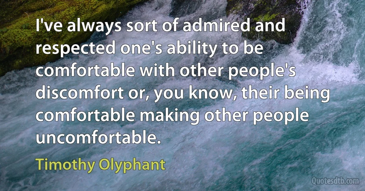 I've always sort of admired and respected one's ability to be comfortable with other people's discomfort or, you know, their being comfortable making other people uncomfortable. (Timothy Olyphant)