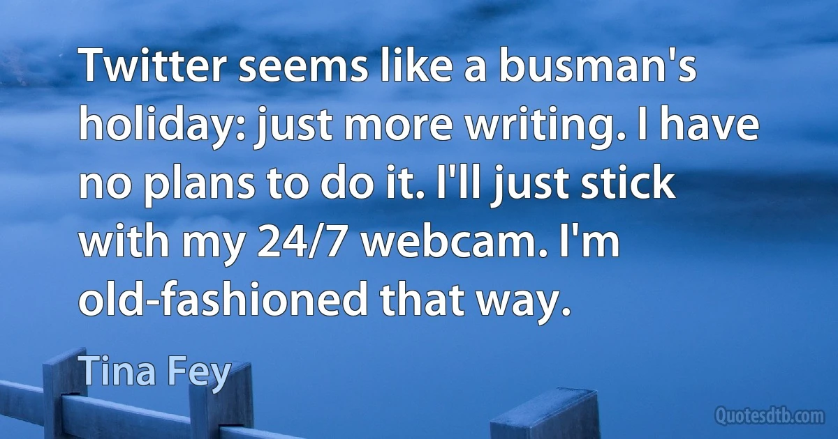 Twitter seems like a busman's holiday: just more writing. I have no plans to do it. I'll just stick with my 24/7 webcam. I'm old-fashioned that way. (Tina Fey)