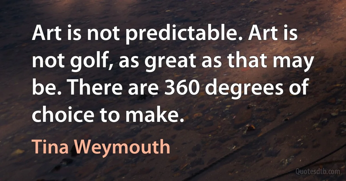 Art is not predictable. Art is not golf, as great as that may be. There are 360 degrees of choice to make. (Tina Weymouth)