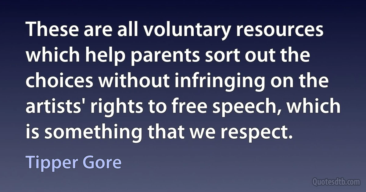 These are all voluntary resources which help parents sort out the choices without infringing on the artists' rights to free speech, which is something that we respect. (Tipper Gore)