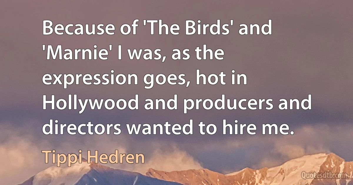 Because of 'The Birds' and 'Marnie' I was, as the expression goes, hot in Hollywood and producers and directors wanted to hire me. (Tippi Hedren)