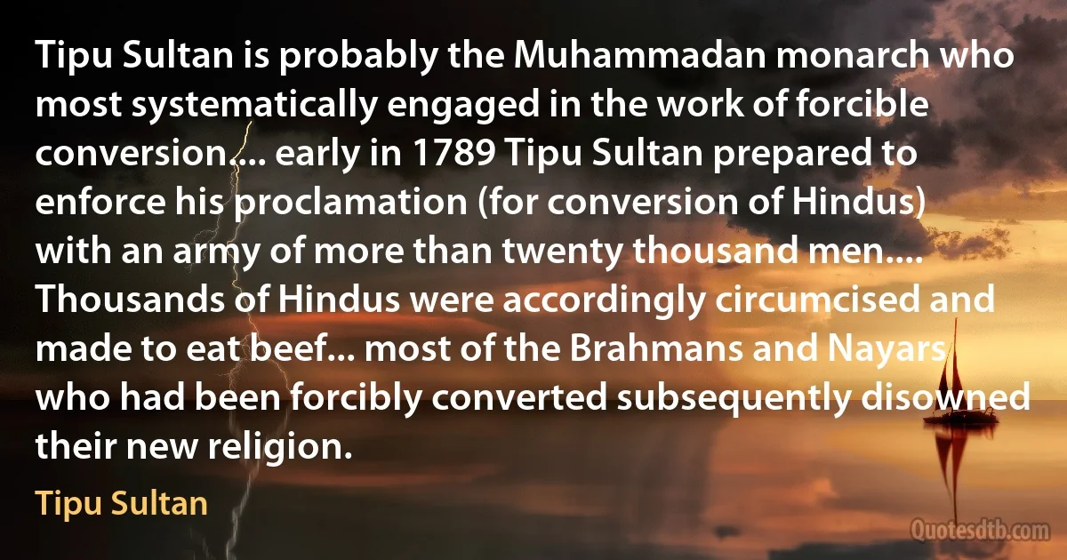 Tipu Sultan is probably the Muhammadan monarch who most systematically engaged in the work of forcible conversion.... early in 1789 Tipu Sultan prepared to enforce his proclamation (for conversion of Hindus) with an army of more than twenty thousand men.... Thousands of Hindus were accordingly circumcised and made to eat beef... most of the Brahmans and Nayars who had been forcibly converted subsequently disowned their new religion. (Tipu Sultan)