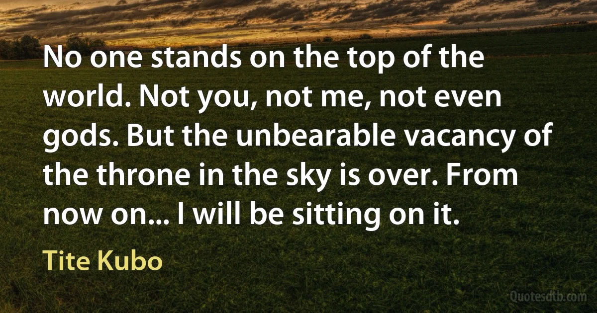 No one stands on the top of the world. Not you, not me, not even gods. But the unbearable vacancy of the throne in the sky is over. From now on... I will be sitting on it. (Tite Kubo)