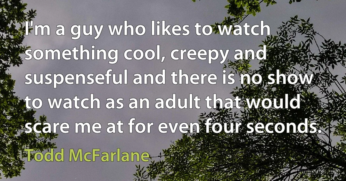 I'm a guy who likes to watch something cool, creepy and suspenseful and there is no show to watch as an adult that would scare me at for even four seconds. (Todd McFarlane)