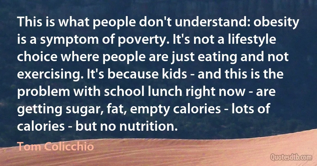 This is what people don't understand: obesity is a symptom of poverty. It's not a lifestyle choice where people are just eating and not exercising. It's because kids - and this is the problem with school lunch right now - are getting sugar, fat, empty calories - lots of calories - but no nutrition. (Tom Colicchio)