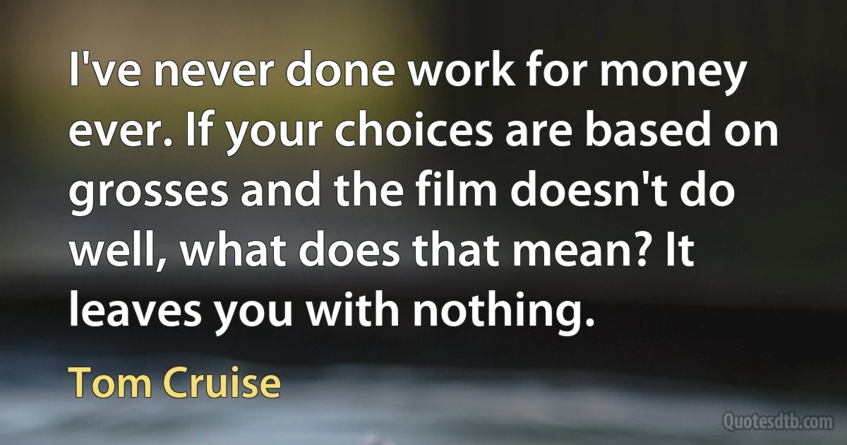 I've never done work for money ever. If your choices are based on grosses and the film doesn't do well, what does that mean? It leaves you with nothing. (Tom Cruise)