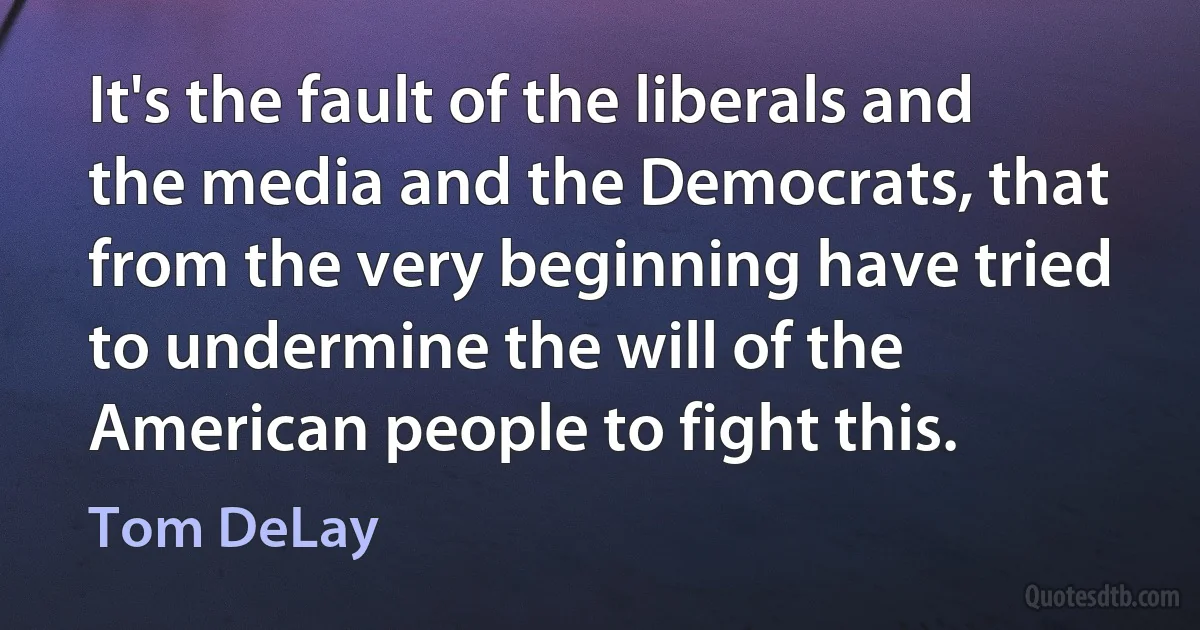 It's the fault of the liberals and the media and the Democrats, that from the very beginning have tried to undermine the will of the American people to fight this. (Tom DeLay)