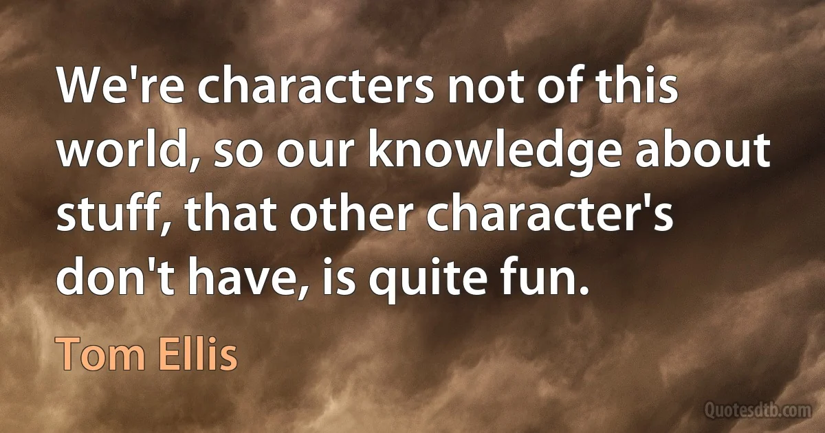 We're characters not of this world, so our knowledge about stuff, that other character's don't have, is quite fun. (Tom Ellis)