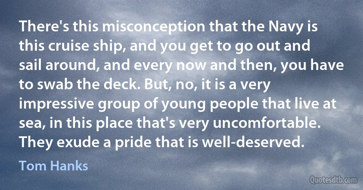 There's this misconception that the Navy is this cruise ship, and you get to go out and sail around, and every now and then, you have to swab the deck. But, no, it is a very impressive group of young people that live at sea, in this place that's very uncomfortable. They exude a pride that is well-deserved. (Tom Hanks)