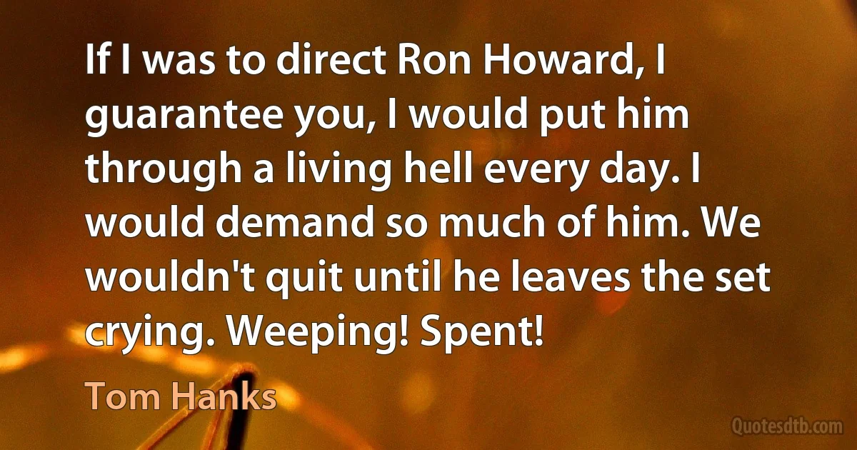 If I was to direct Ron Howard, I guarantee you, I would put him through a living hell every day. I would demand so much of him. We wouldn't quit until he leaves the set crying. Weeping! Spent! (Tom Hanks)