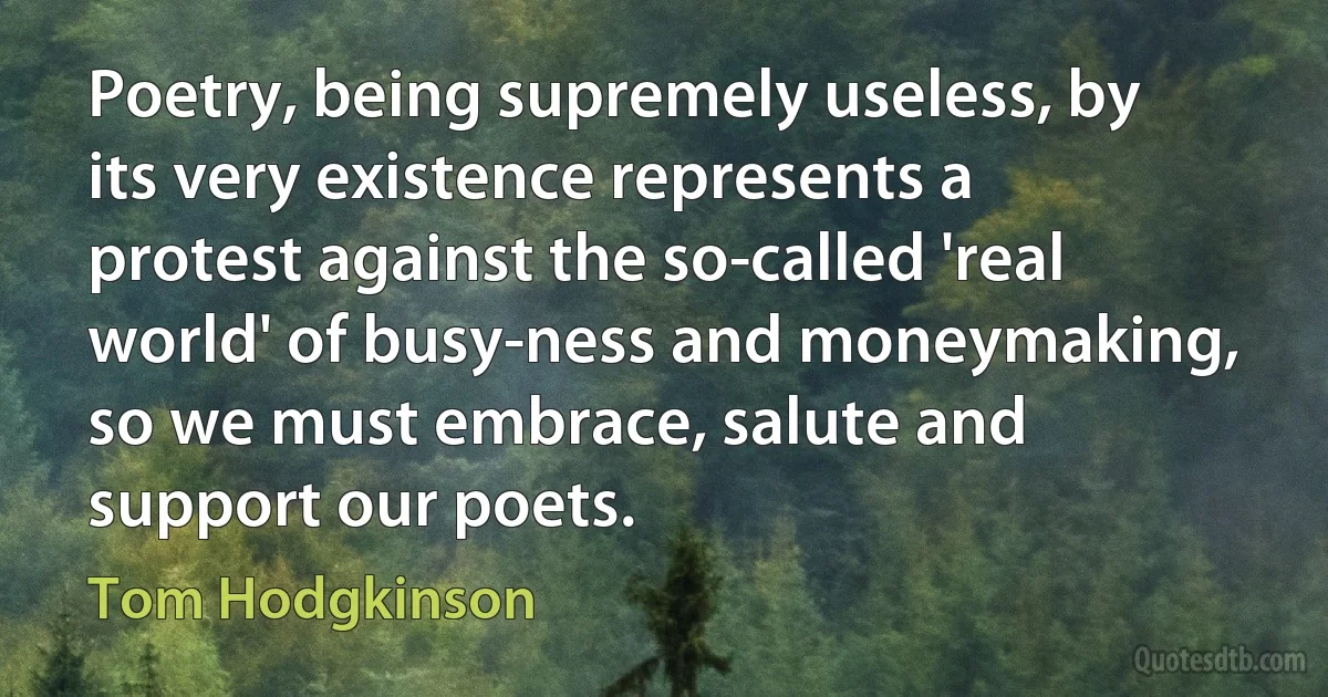 Poetry, being supremely useless, by its very existence represents a protest against the so-called 'real world' of busy-ness and moneymaking, so we must embrace, salute and support our poets. (Tom Hodgkinson)