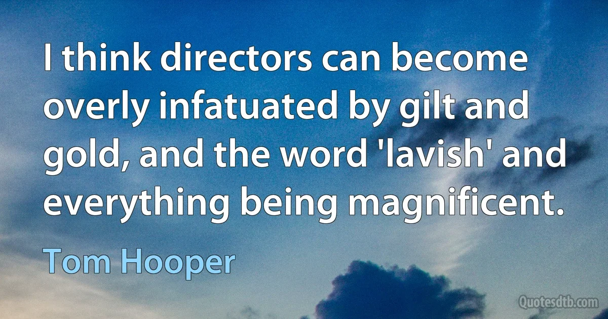 I think directors can become overly infatuated by gilt and gold, and the word 'lavish' and everything being magnificent. (Tom Hooper)