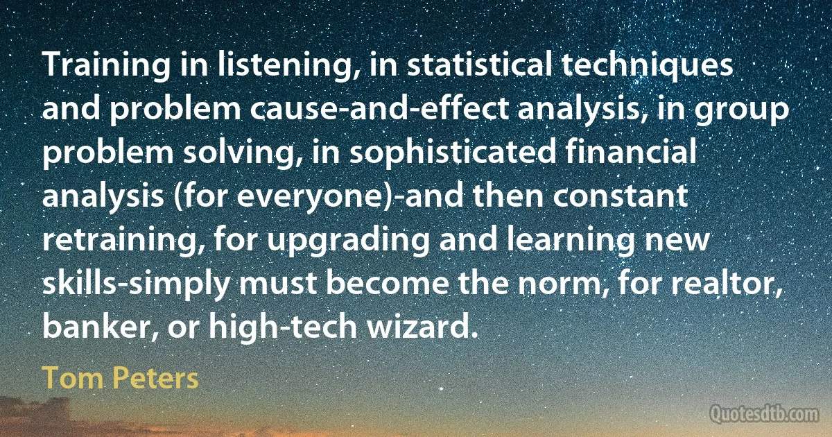 Training in listening, in statistical techniques and problem cause-and-effect analysis, in group problem solving, in sophisticated financial analysis (for everyone)-and then constant retraining, for upgrading and learning new skills-simply must become the norm, for realtor, banker, or high-tech wizard. (Tom Peters)