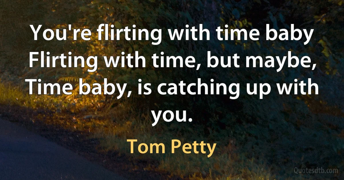 You're flirting with time baby
Flirting with time, but maybe,
Time baby, is catching up with you. (Tom Petty)