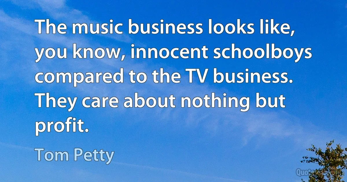 The music business looks like, you know, innocent schoolboys compared to the TV business. They care about nothing but profit. (Tom Petty)