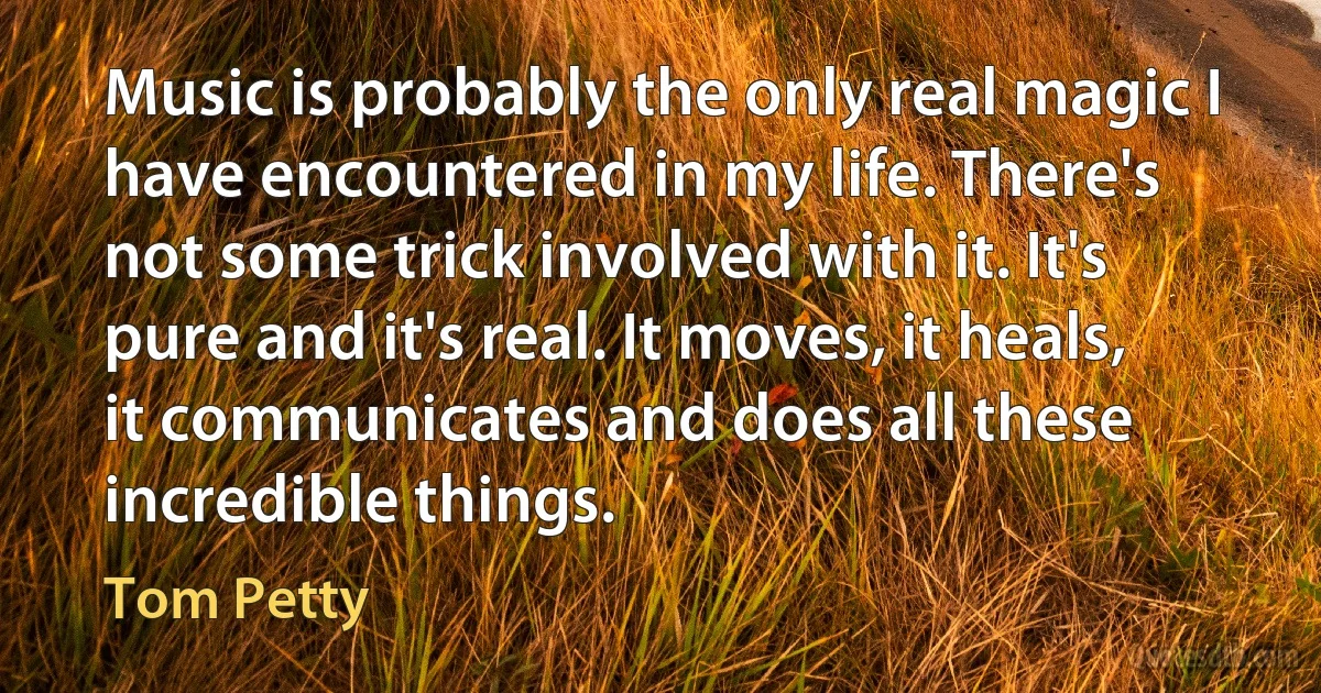 Music is probably the only real magic I have encountered in my life. There's not some trick involved with it. It's pure and it's real. It moves, it heals, it communicates and does all these incredible things. (Tom Petty)