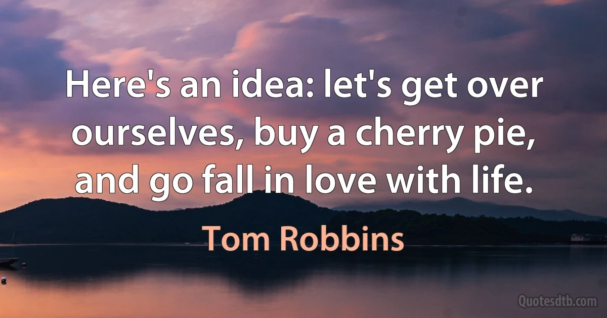 Here's an idea: let's get over ourselves, buy a cherry pie, and go fall in love with life. (Tom Robbins)