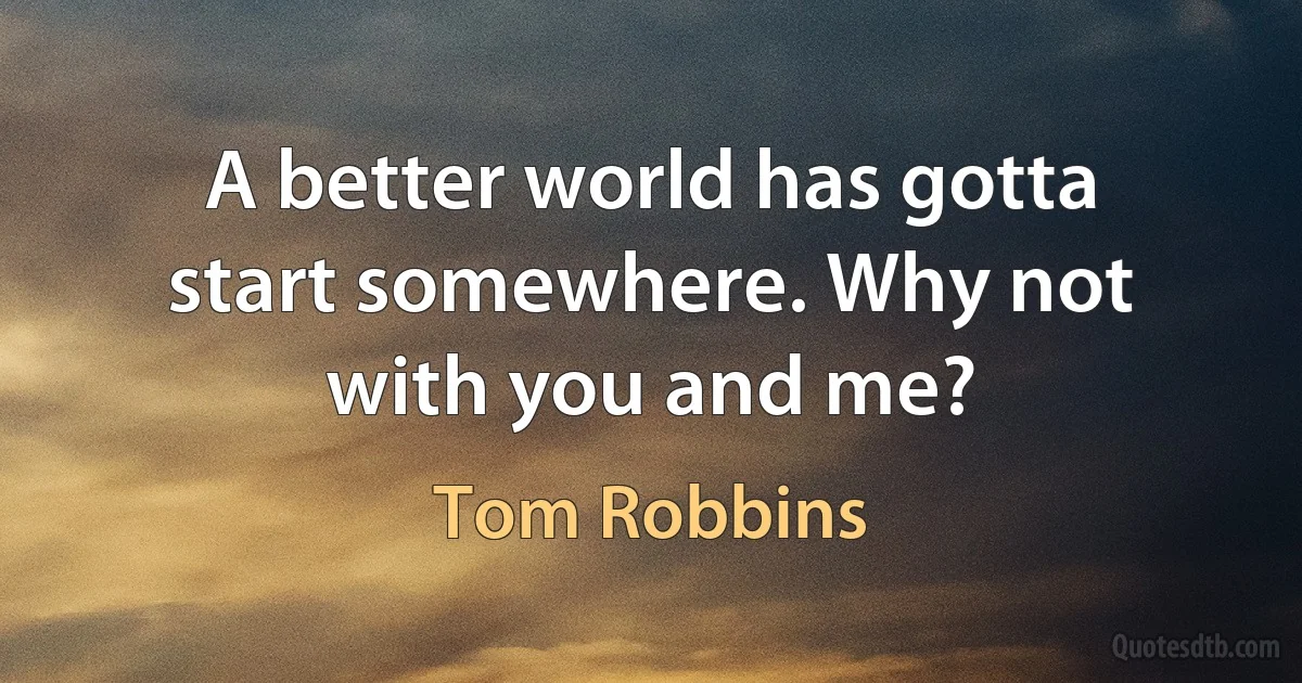 A better world has gotta start somewhere. Why not with you and me? (Tom Robbins)