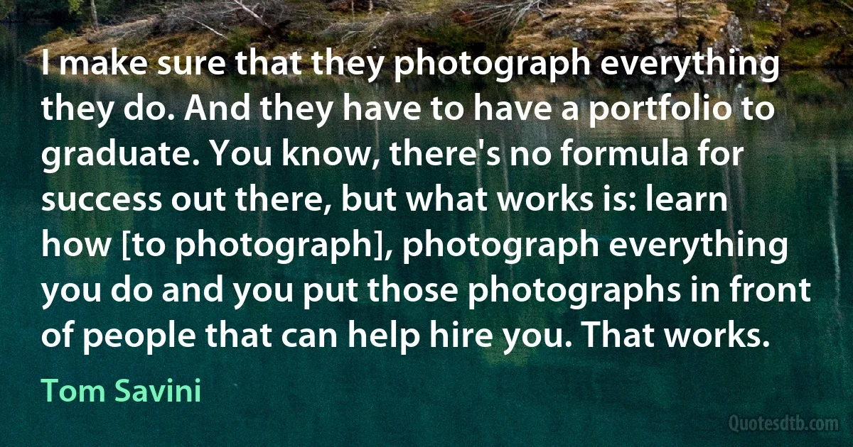 I make sure that they photograph everything they do. And they have to have a portfolio to graduate. You know, there's no formula for success out there, but what works is: learn how [to photograph], photograph everything you do and you put those photographs in front of people that can help hire you. That works. (Tom Savini)