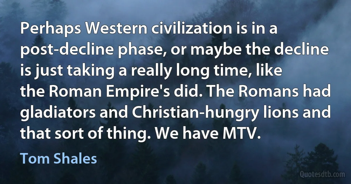 Perhaps Western civilization is in a post-decline phase, or maybe the decline is just taking a really long time, like the Roman Empire's did. The Romans had gladiators and Christian-hungry lions and that sort of thing. We have MTV. (Tom Shales)