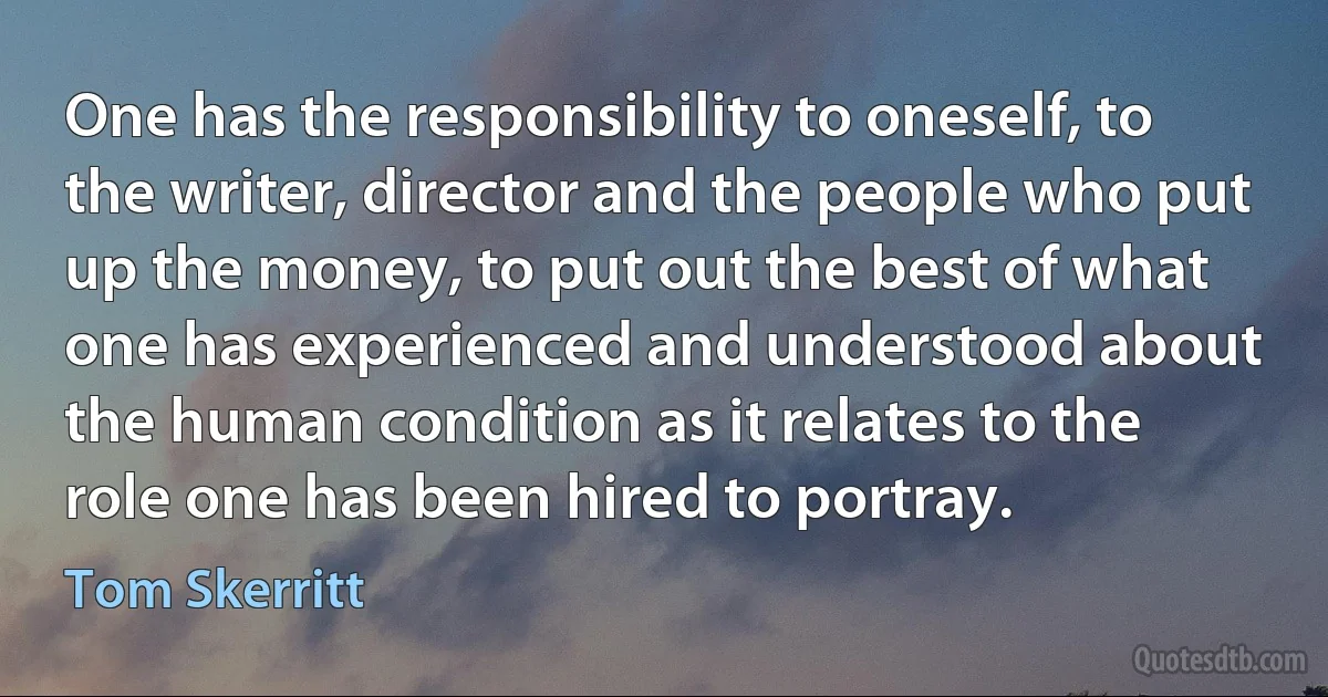 One has the responsibility to oneself, to the writer, director and the people who put up the money, to put out the best of what one has experienced and understood about the human condition as it relates to the role one has been hired to portray. (Tom Skerritt)