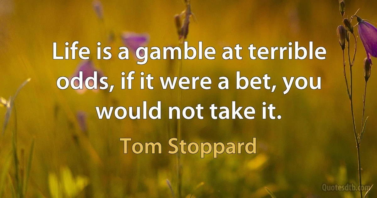 Life is a gamble at terrible odds, if it were a bet, you would not take it. (Tom Stoppard)