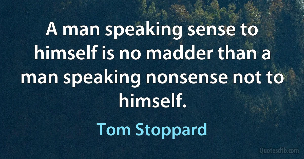 A man speaking sense to himself is no madder than a man speaking nonsense not to himself. (Tom Stoppard)