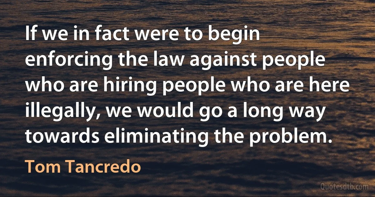 If we in fact were to begin enforcing the law against people who are hiring people who are here illegally, we would go a long way towards eliminating the problem. (Tom Tancredo)