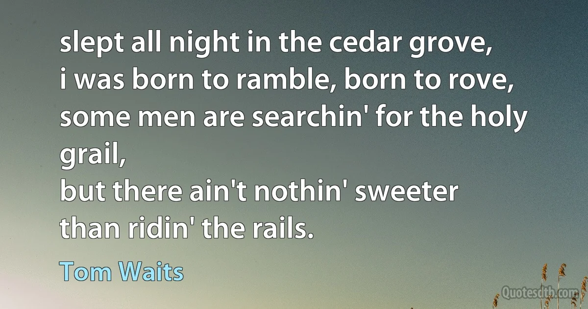 slept all night in the cedar grove,
i was born to ramble, born to rove,
some men are searchin' for the holy grail,
but there ain't nothin' sweeter
than ridin' the rails. (Tom Waits)