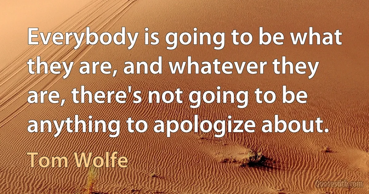 Everybody is going to be what they are, and whatever they are, there's not going to be anything to apologize about. (Tom Wolfe)