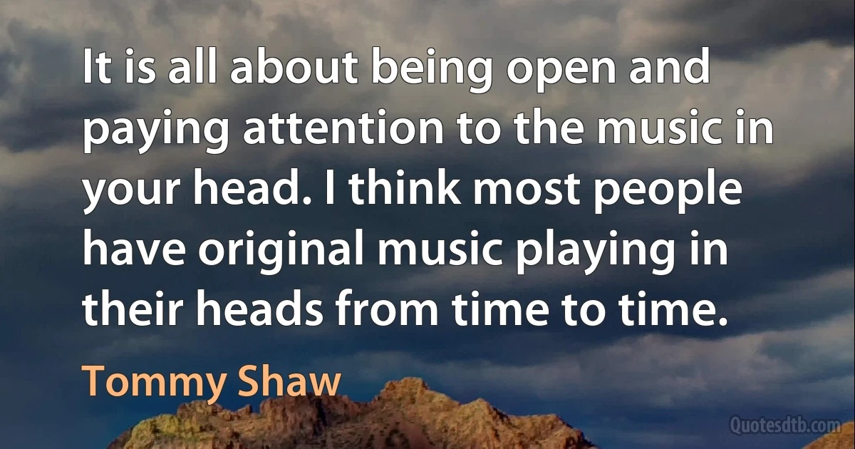 It is all about being open and paying attention to the music in your head. I think most people have original music playing in their heads from time to time. (Tommy Shaw)