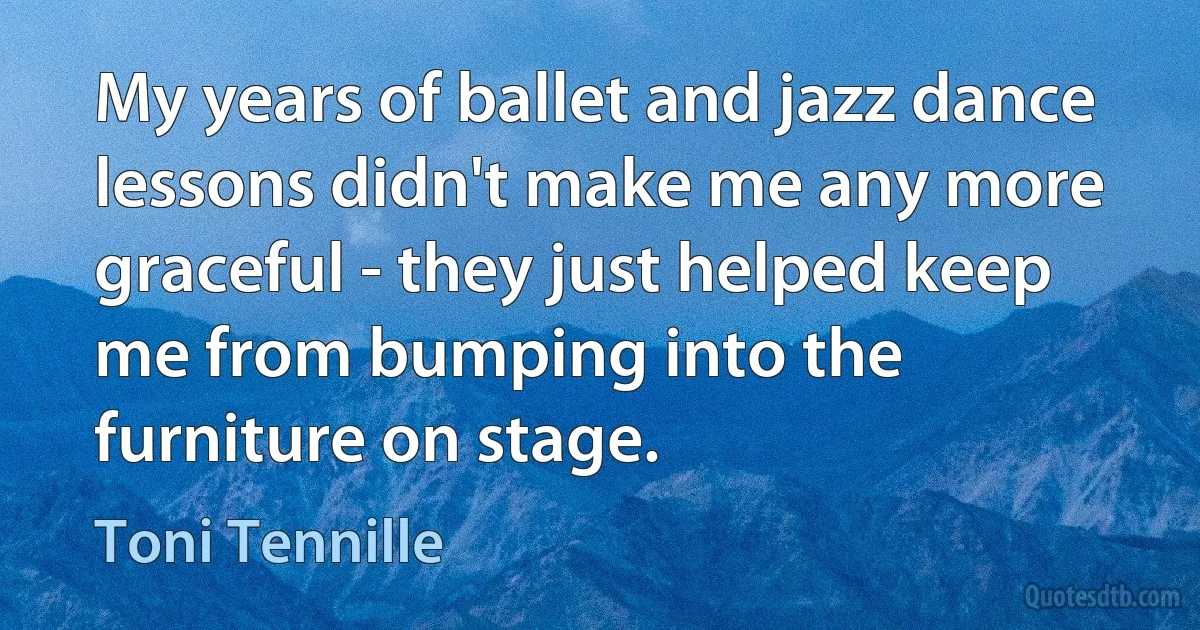 My years of ballet and jazz dance lessons didn't make me any more graceful - they just helped keep me from bumping into the furniture on stage. (Toni Tennille)