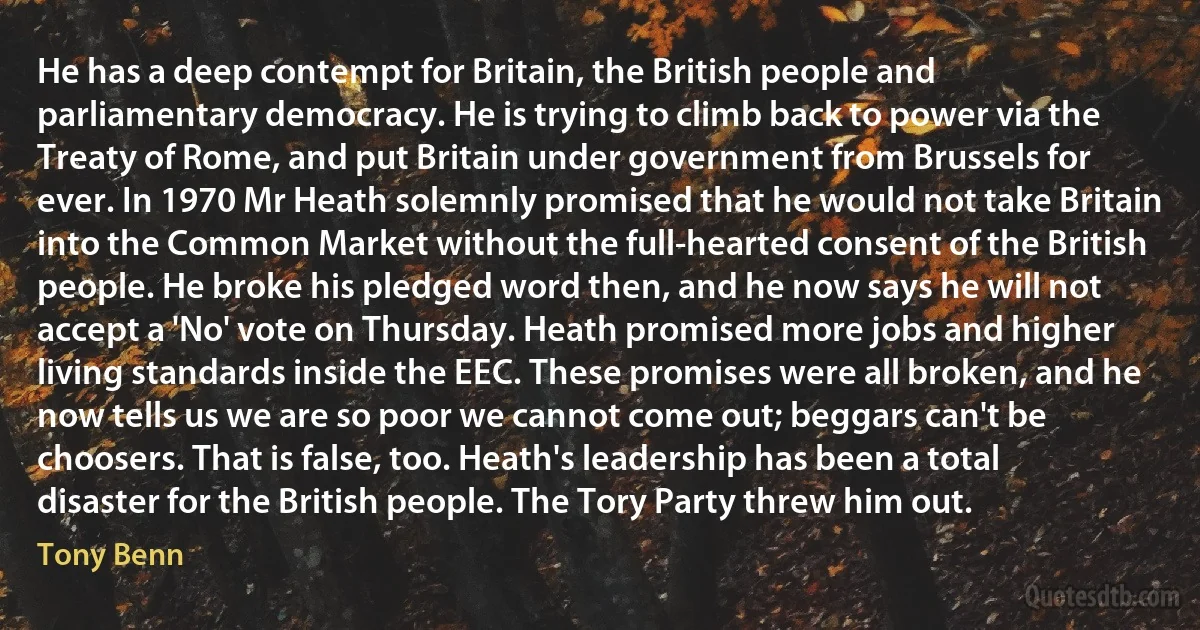 He has a deep contempt for Britain, the British people and parliamentary democracy. He is trying to climb back to power via the Treaty of Rome, and put Britain under government from Brussels for ever. In 1970 Mr Heath solemnly promised that he would not take Britain into the Common Market without the full-hearted consent of the British people. He broke his pledged word then, and he now says he will not accept a 'No' vote on Thursday. Heath promised more jobs and higher living standards inside the EEC. These promises were all broken, and he now tells us we are so poor we cannot come out; beggars can't be choosers. That is false, too. Heath's leadership has been a total disaster for the British people. The Tory Party threw him out. (Tony Benn)