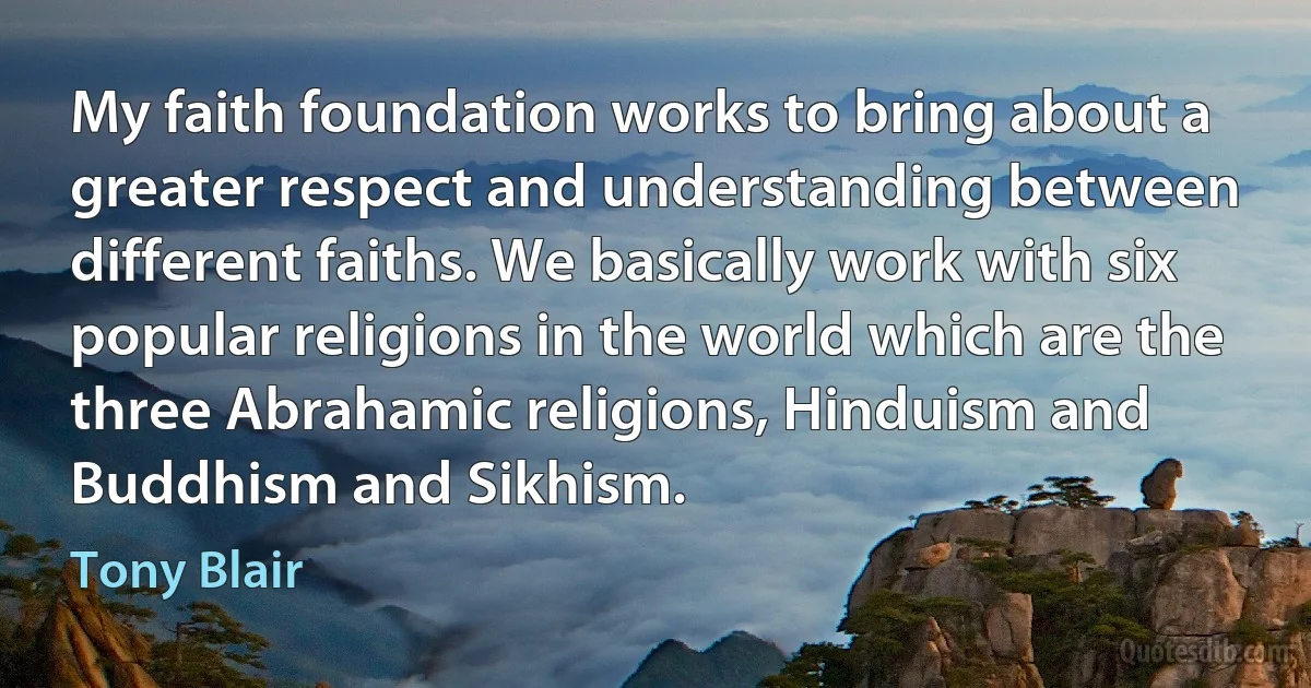 My faith foundation works to bring about a greater respect and understanding between different faiths. We basically work with six popular religions in the world which are the three Abrahamic religions, Hinduism and Buddhism and Sikhism. (Tony Blair)