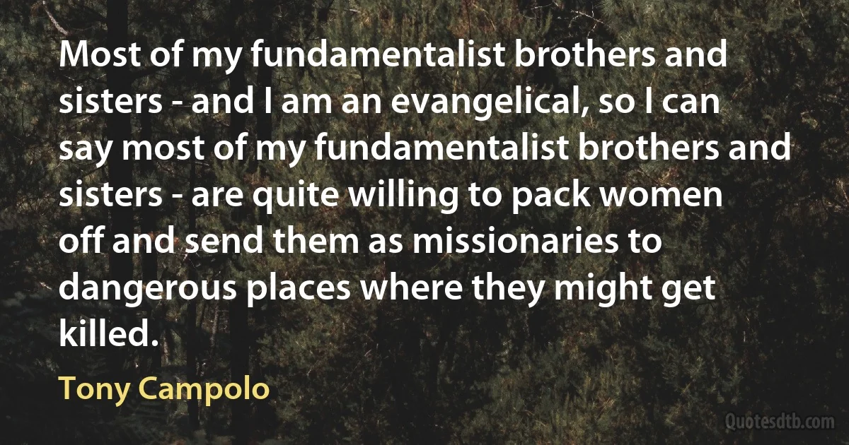 Most of my fundamentalist brothers and sisters - and I am an evangelical, so I can say most of my fundamentalist brothers and sisters - are quite willing to pack women off and send them as missionaries to dangerous places where they might get killed. (Tony Campolo)