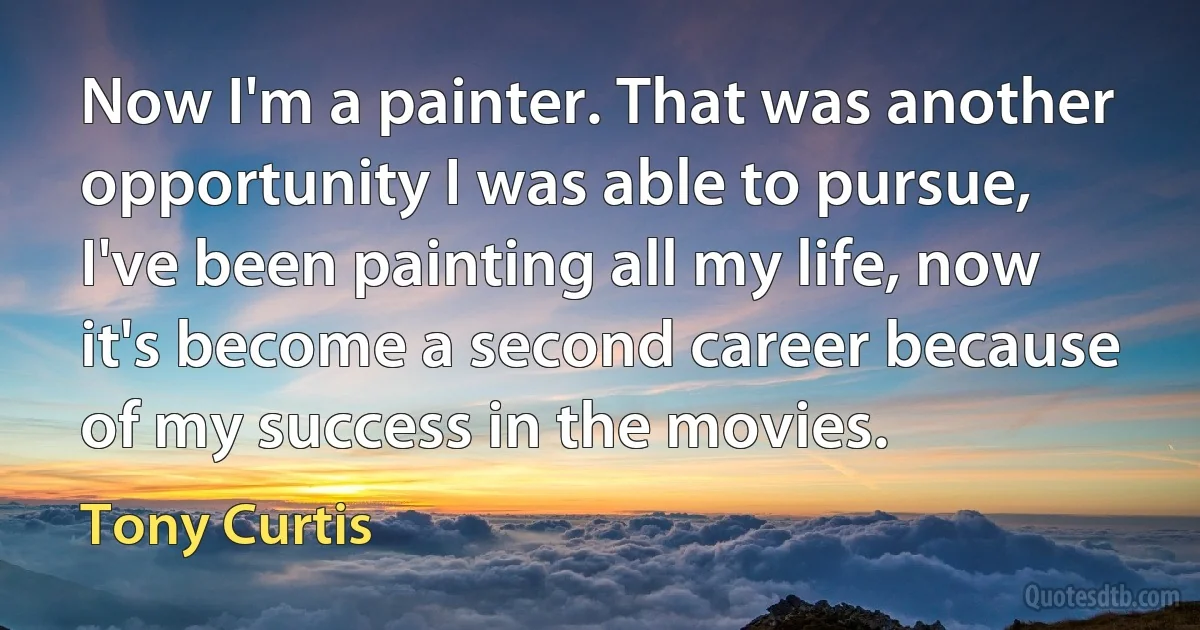 Now I'm a painter. That was another opportunity I was able to pursue, I've been painting all my life, now it's become a second career because of my success in the movies. (Tony Curtis)