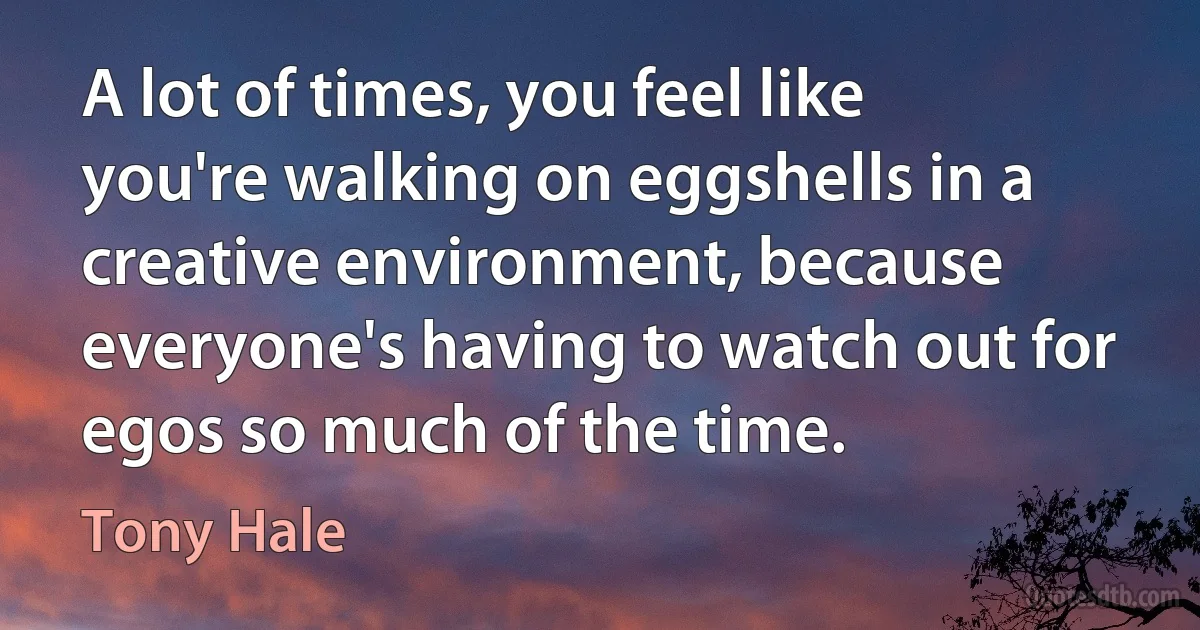 A lot of times, you feel like you're walking on eggshells in a creative environment, because everyone's having to watch out for egos so much of the time. (Tony Hale)